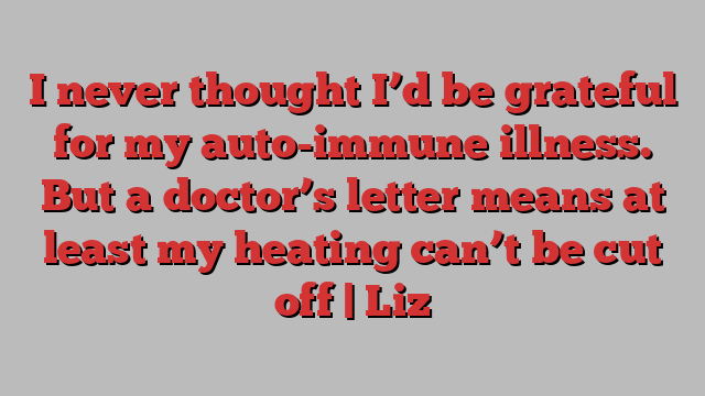 I never thought I’d be grateful for my auto-immune illness. But a doctor’s letter means at least my heating can’t be cut off | Liz