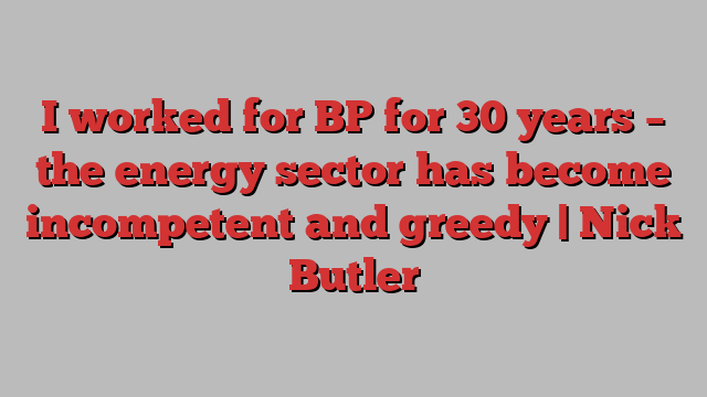 I worked for BP for 30 years – the energy sector has become incompetent and greedy | Nick Butler