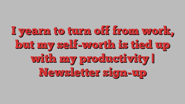 I yearn to turn off from work, but my self-worth is tied up with my productivity | Newsletter sign-up