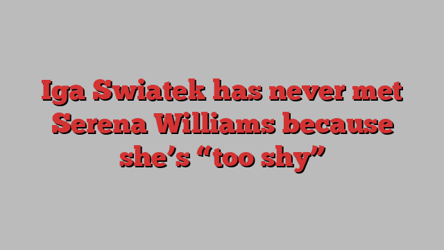 Iga Swiatek has never met Serena Williams because she’s “too shy”