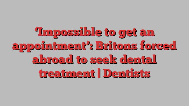 ‘Impossible to get an appointment’: Britons forced abroad to seek dental treatment | Dentists