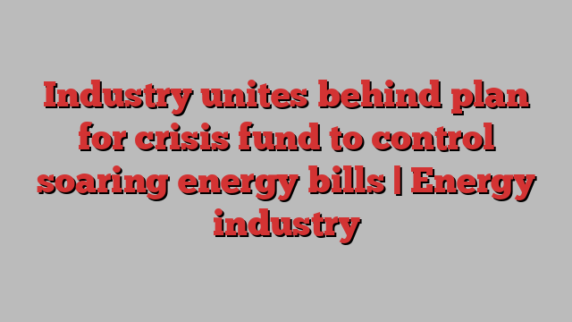 Industry unites behind plan for crisis fund to control soaring energy bills | Energy industry