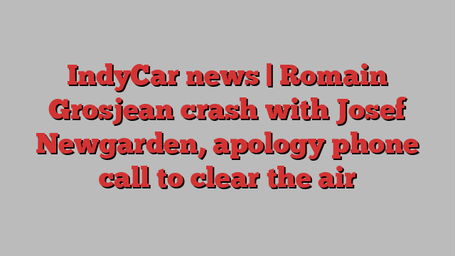 IndyCar news | Romain Grosjean crash with Josef Newgarden, apology phone call to clear the air