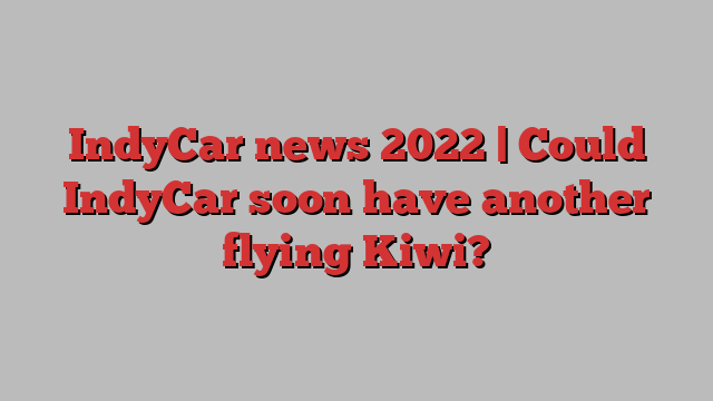 IndyCar news 2022 | Could IndyCar soon have another flying Kiwi?