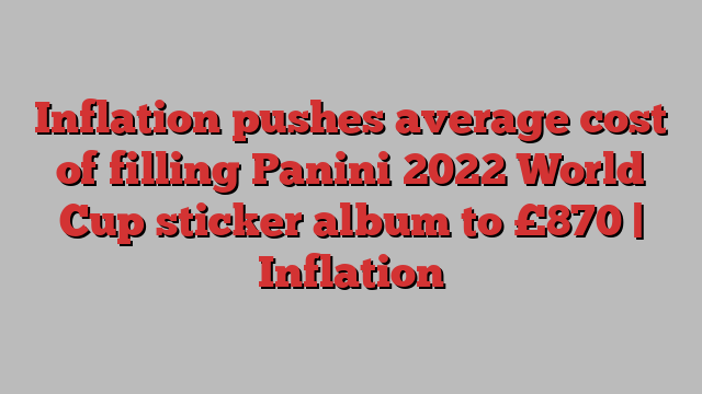 Inflation pushes average cost of filling Panini 2022 World Cup sticker album to £870 | Inflation