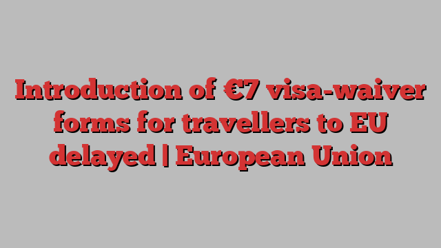 Introduction of €7 visa-waiver forms for travellers to EU delayed | European Union