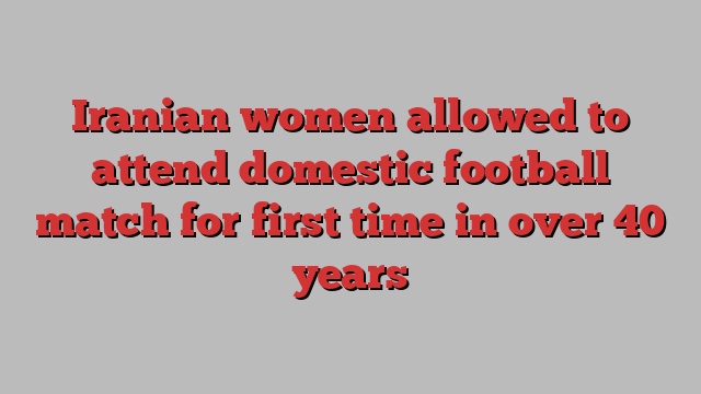 Iranian women allowed to attend domestic football match for first time in over 40 years