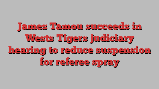 James Tamou succeeds in Wests Tigers judiciary hearing to reduce suspension for referee spray