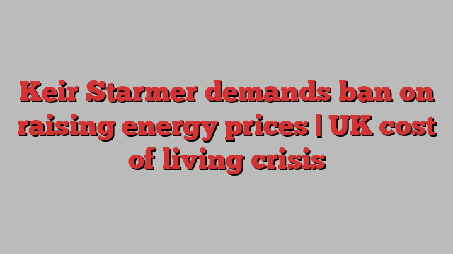 Keir Starmer demands ban on raising energy prices | UK cost of living crisis