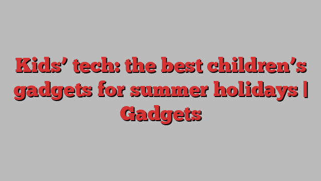 Kids’ tech: the best children’s gadgets for summer holidays | Gadgets