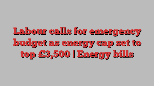 Labour calls for emergency budget as energy cap set to top £3,500 | Energy bills