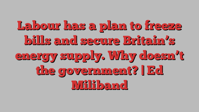 Labour has a plan to freeze bills and secure Britain’s energy supply. Why doesn’t the government? | Ed Miliband