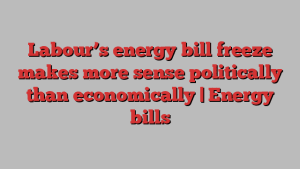 Labour’s energy bill freeze makes more sense politically than economically | Energy bills