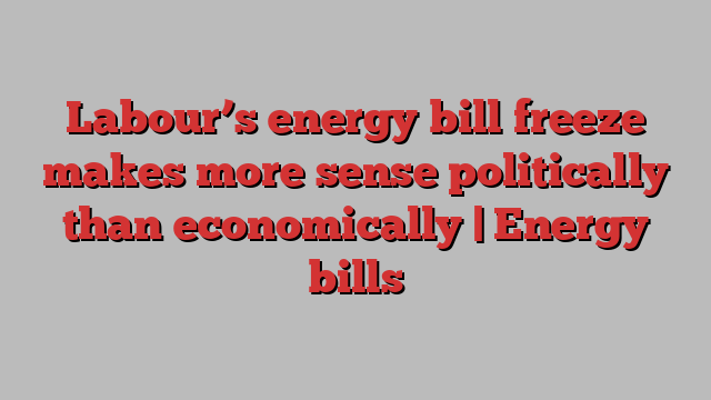 Labour’s energy bill freeze makes more sense politically than economically | Energy bills