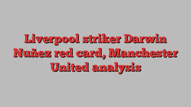 Liverpool striker Darwin Nuñez red card, Manchester United analysis