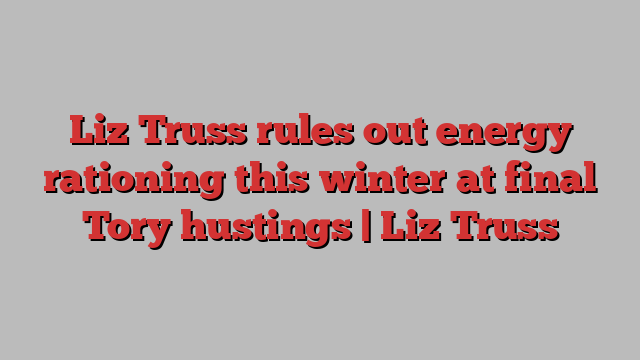 Liz Truss rules out energy rationing this winter at final Tory hustings | Liz Truss