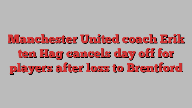 Manchester United coach Erik ten Hag cancels day off for players after loss to Brentford