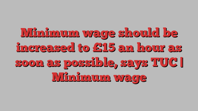 Minimum wage should be increased to £15 an hour as soon as possible, says TUC | Minimum wage