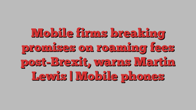 Mobile firms breaking promises on roaming fees post-Brexit, warns Martin Lewis | Mobile phones