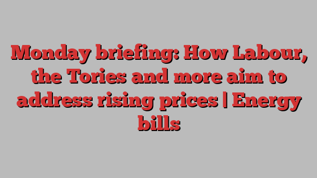 Monday briefing: How Labour, the Tories and more aim to address rising prices | Energy bills