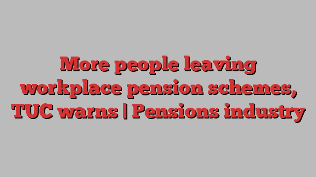 More people leaving workplace pension schemes, TUC warns | Pensions industry