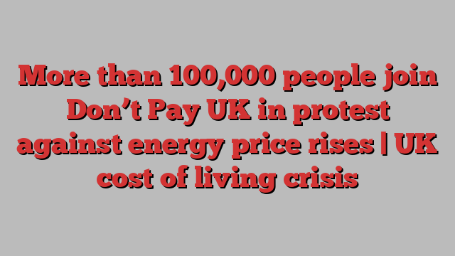 More than 100,000 people join Don’t Pay UK in protest against energy price rises | UK cost of living crisis