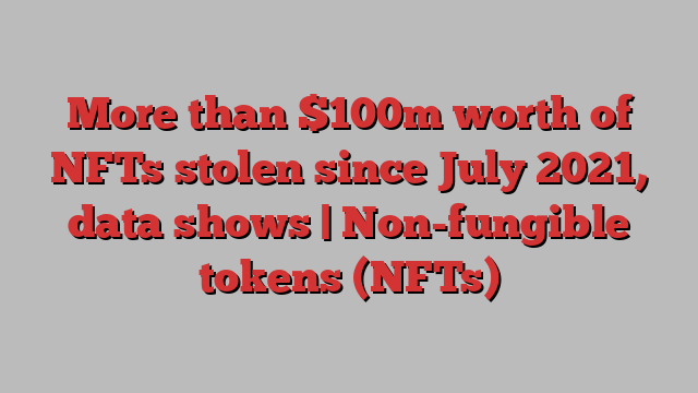 More than $100m worth of NFTs stolen since July 2021, data shows | Non-fungible tokens (NFTs)