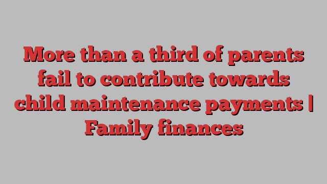 More than a third of parents fail to contribute towards child maintenance payments | Family finances