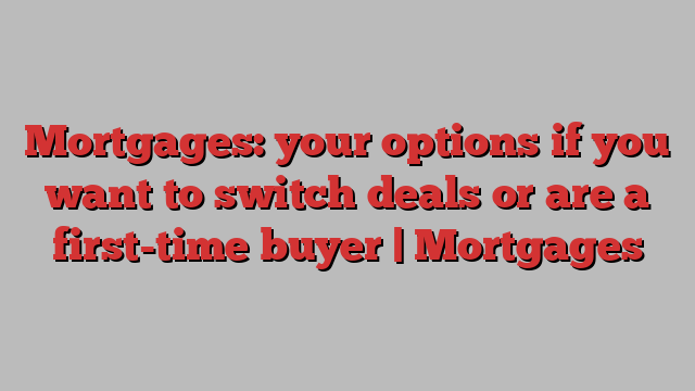 Mortgages: your options if you want to switch deals or are a first-time buyer | Mortgages