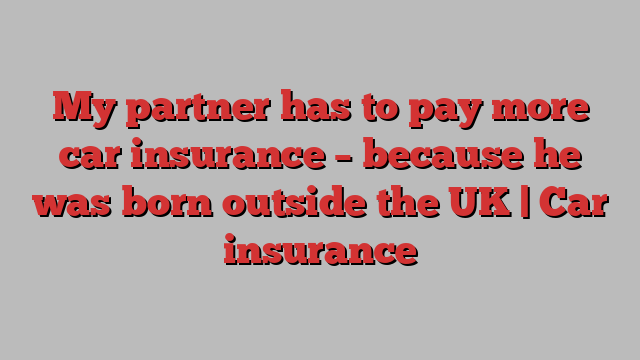 My partner has to pay more car insurance – because he was born outside the UK | Car insurance