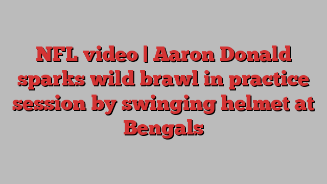 NFL video | Aaron Donald sparks wild brawl in practice session by swinging helmet at Bengals