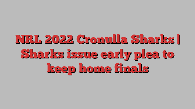 NRL 2022 Cronulla Sharks | Sharks issue early plea to keep home finals