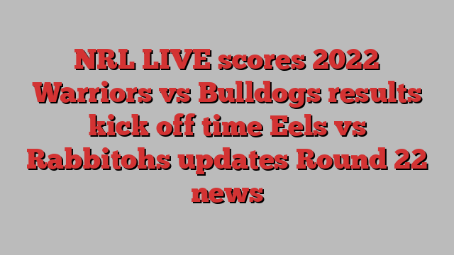 NRL LIVE scores 2022 Warriors vs Bulldogs results kick off time Eels vs Rabbitohs updates Round 22 news