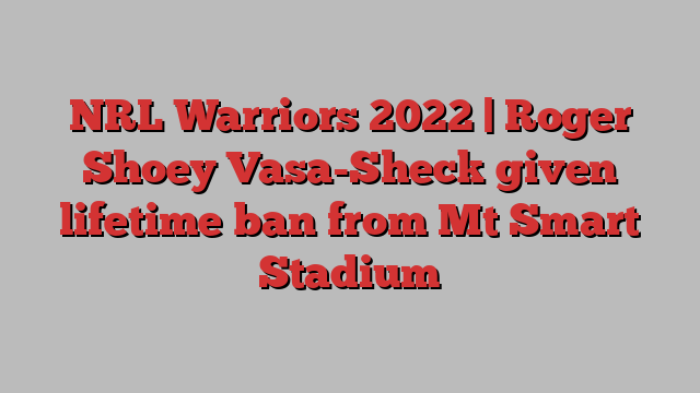 NRL Warriors 2022 | Roger Shoey Vasa-Sheck given lifetime ban from Mt Smart Stadium