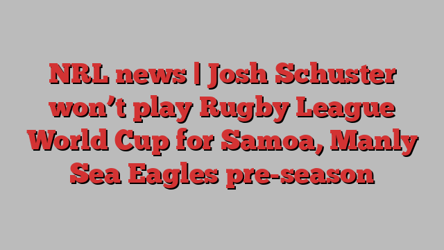 NRL news | Josh Schuster won’t play Rugby League World Cup for Samoa, Manly Sea Eagles pre-season