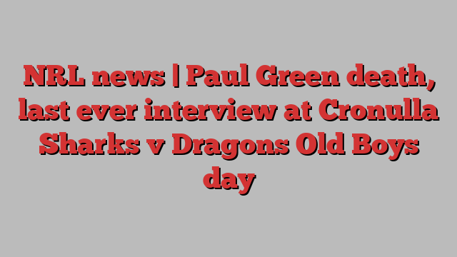 NRL news | Paul Green death, last ever interview at Cronulla Sharks v Dragons Old Boys day