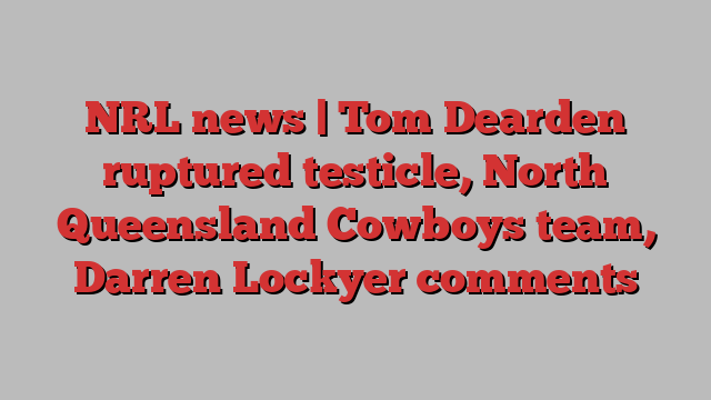 NRL news | Tom Dearden ruptured testicle, North Queensland Cowboys team, Darren Lockyer comments