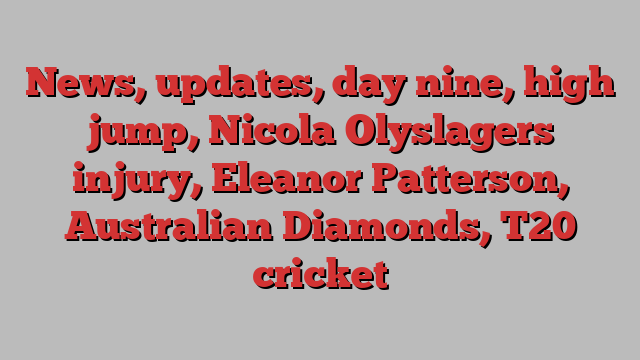 News, updates, day nine, high jump, Nicola Olyslagers injury, Eleanor Patterson, Australian Diamonds, T20 cricket