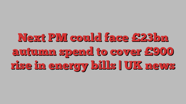 Next PM could face £23bn autumn spend to cover £900 rise in energy bills | UK news