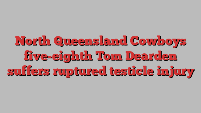 North Queensland Cowboys five-eighth Tom Dearden suffers ruptured testicle injury