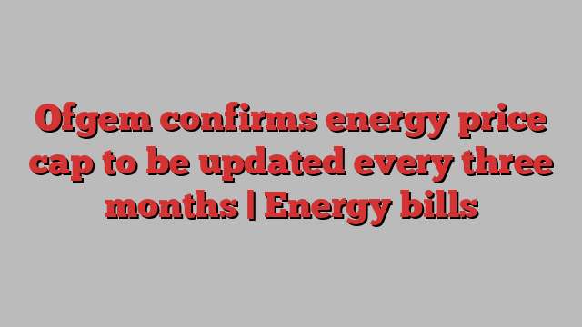 Ofgem confirms energy price cap to be updated every three months | Energy bills