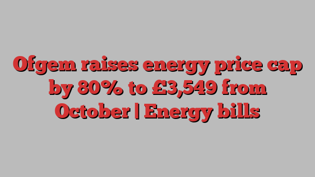 Ofgem raises energy price cap by 80% to £3,549 from October | Energy bills