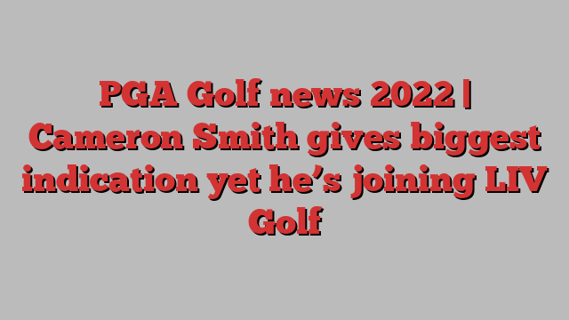 PGA Golf news 2022 | Cameron Smith gives biggest indication yet he’s joining LIV Golf