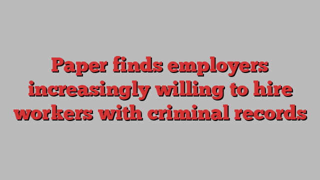 Paper finds employers increasingly willing to hire workers with criminal records