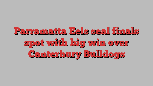 Parramatta Eels seal finals spot with big win over Canterbury Bulldogs