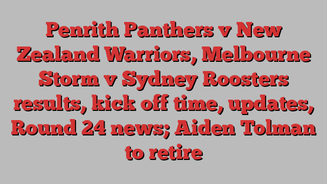 Penrith Panthers v New Zealand Warriors, Melbourne Storm v Sydney Roosters results, kick off time, updates, Round 24 news; Aiden Tolman to retire