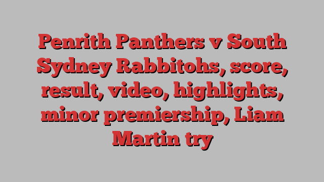 Penrith Panthers v South Sydney Rabbitohs, score, result, video, highlights, minor premiership, Liam Martin try