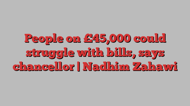 People on £45,000 could struggle with bills, says chancellor | Nadhim Zahawi