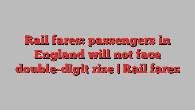 Rail fares: passengers in England will not face double-digit rise | Rail fares