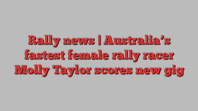 Rally news | Australia’s fastest female rally racer Molly Taylor scores new gig